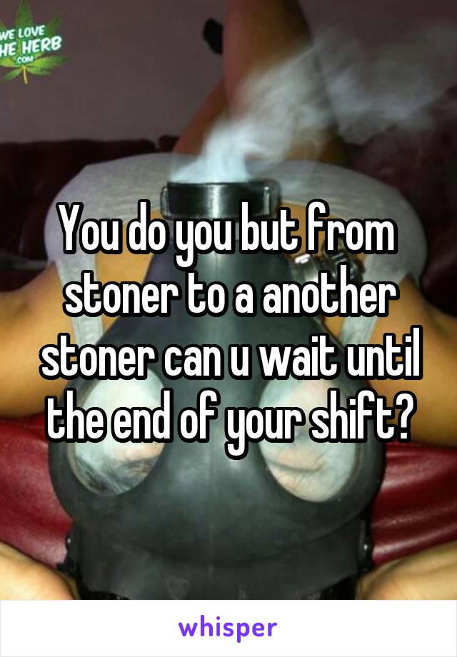 You do you but from  stoner to a another stoner can u wait until the end of your shift?