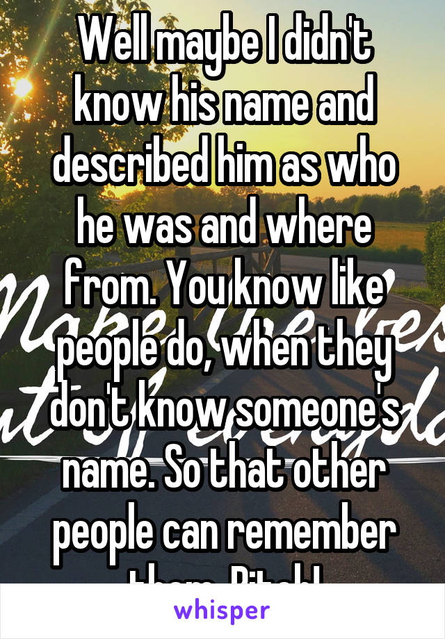 Well maybe I didn't know his name and described him as who he was and where from. You know like people do, when they don't know someone's name. So that other people can remember them. Bitch!