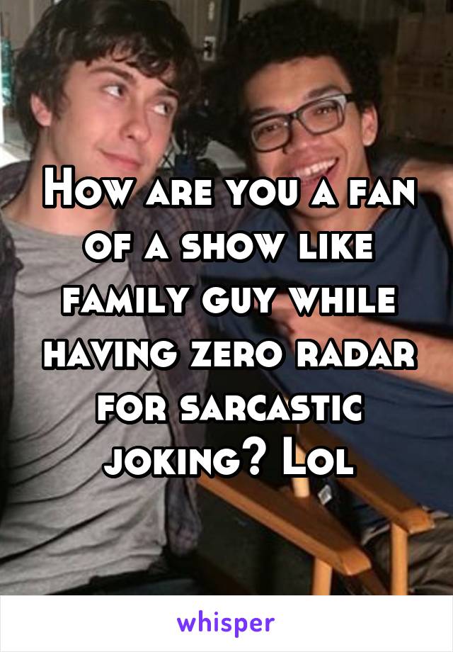 How are you a fan of a show like family guy while having zero radar for sarcastic joking? Lol