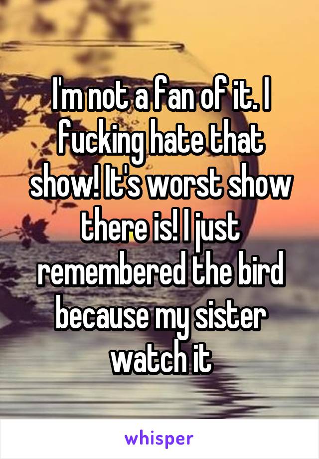 I'm not a fan of it. I fucking hate that show! It's worst show there is! I just remembered the bird because my sister watch it