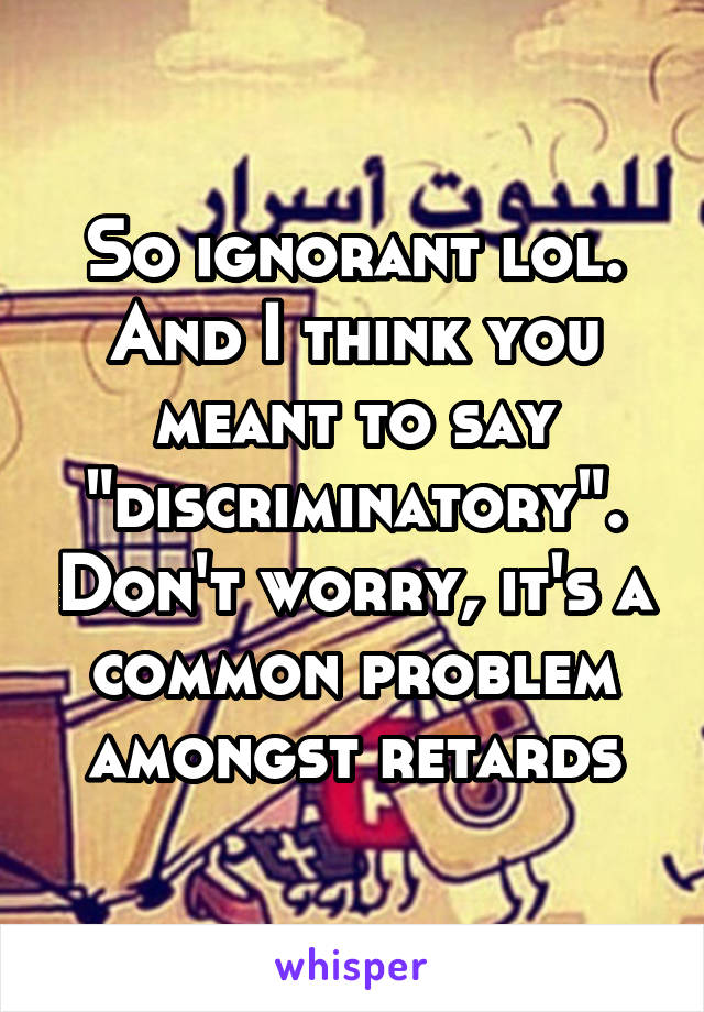 So ignorant lol. And I think you meant to say "discriminatory". Don't worry, it's a common problem amongst retards