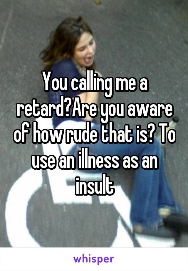 You calling me a retard?Are you aware of how rude that is? To use an illness as an insult