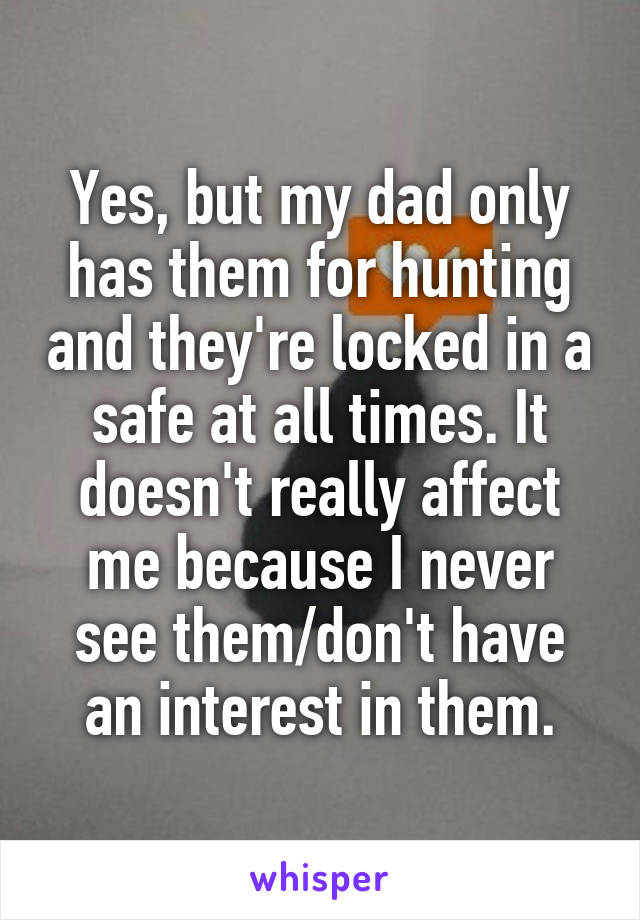 Yes, but my dad only has them for hunting and they're locked in a safe at all times. It doesn't really affect me because I never see them/don't have an interest in them.