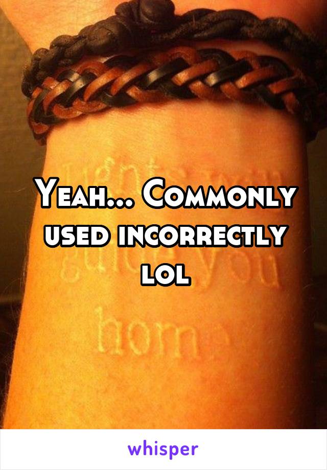 Yeah... Commonly used incorrectly lol