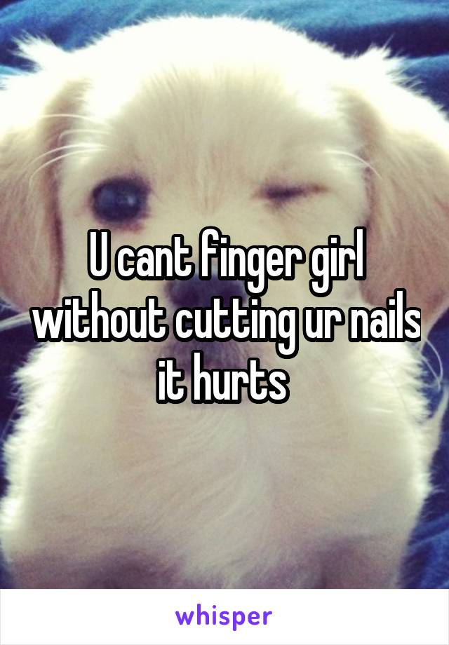 U cant finger girl without cutting ur nails it hurts 