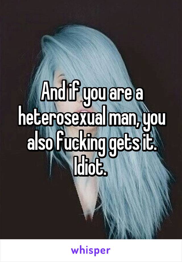 And if you are a heterosexual man, you also fucking gets it. Idiot. 