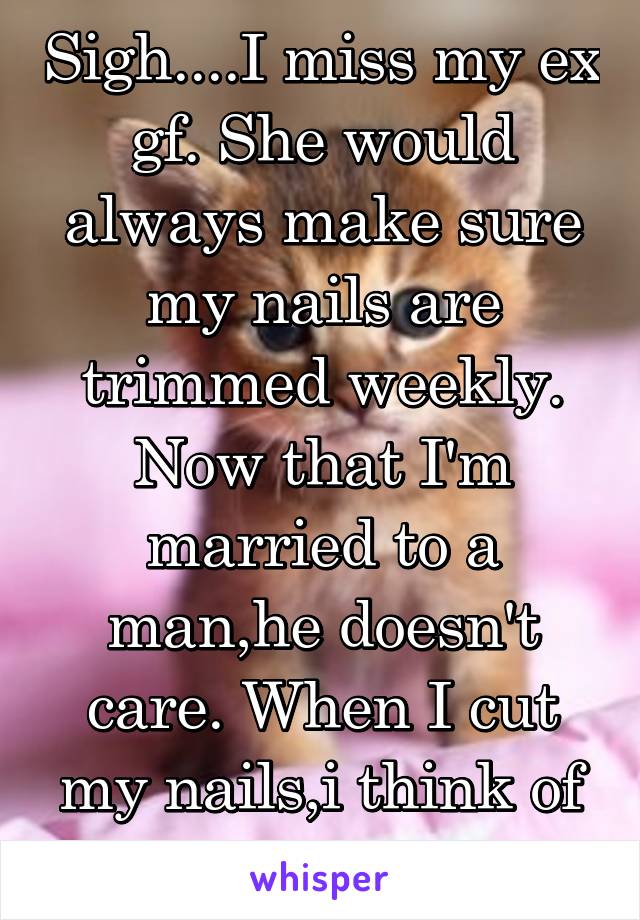 Sigh....I miss my ex gf. She would always make sure my nails are trimmed weekly. Now that I'm married to a man,he doesn't care. When I cut my nails,i think of her pussy...