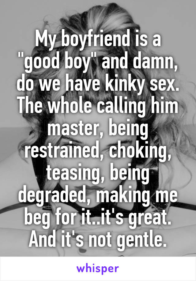 My boyfriend is a "good boy" and damn, do we have kinky sex. The whole calling him master, being restrained, choking, teasing, being degraded, making me beg for it..it's great. And it's not gentle.