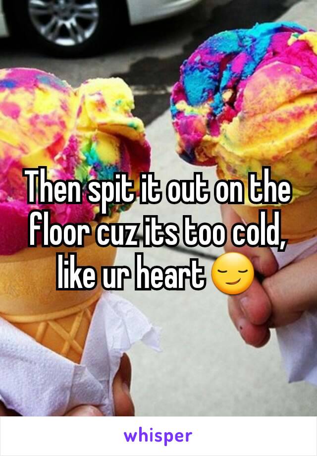 Then spit it out on the floor cuz its too cold, like ur heart😏