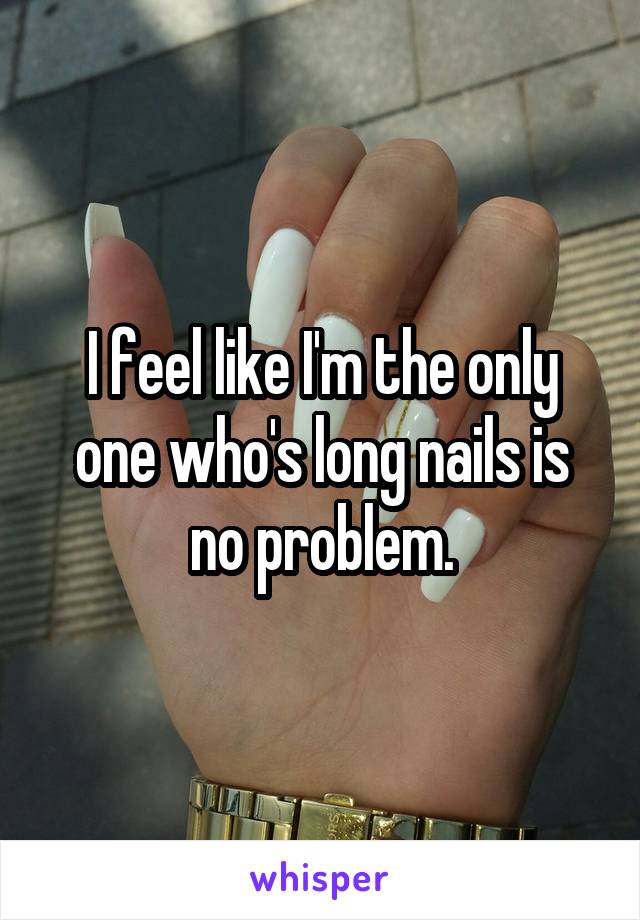 I feel like I'm the only one who's long nails is no problem.