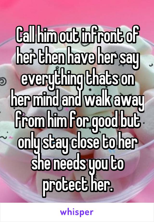 Call him out infront of her then have her say everything thats on her mind and walk away from him for good but only stay close to her she needs you to protect her.