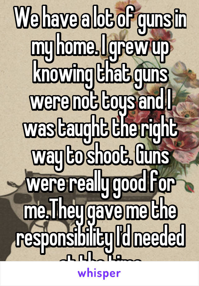 We have a lot of guns in my home. I grew up knowing that guns were not toys and I was taught the right way to shoot. Guns were really good for me.They gave me the responsibility I'd needed at the time