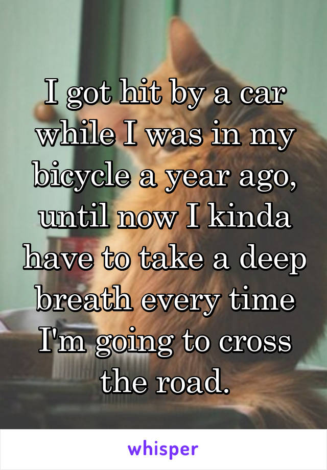 I got hit by a car while I was in my bicycle a year ago, until now I kinda have to take a deep breath every time I'm going to cross the road.
