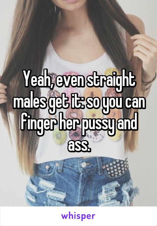 Yeah, even straight males get it: so you can finger her pussy and ass.