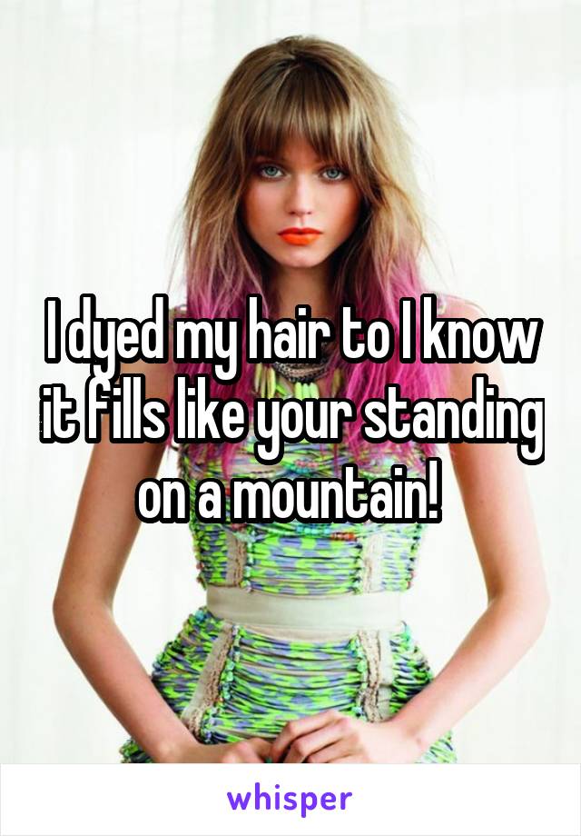 I dyed my hair to I know it fills like your standing on a mountain! 