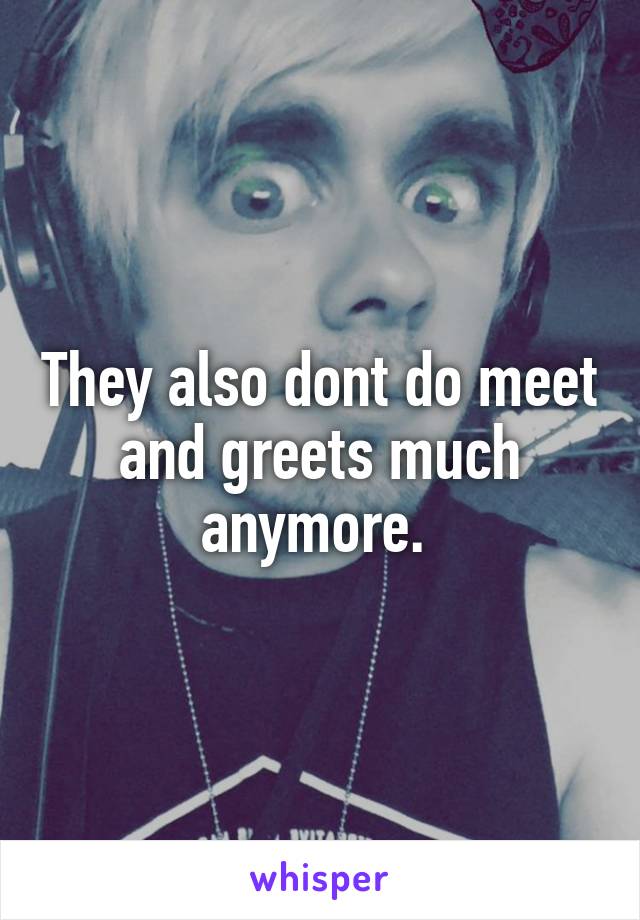They also dont do meet and greets much anymore. 