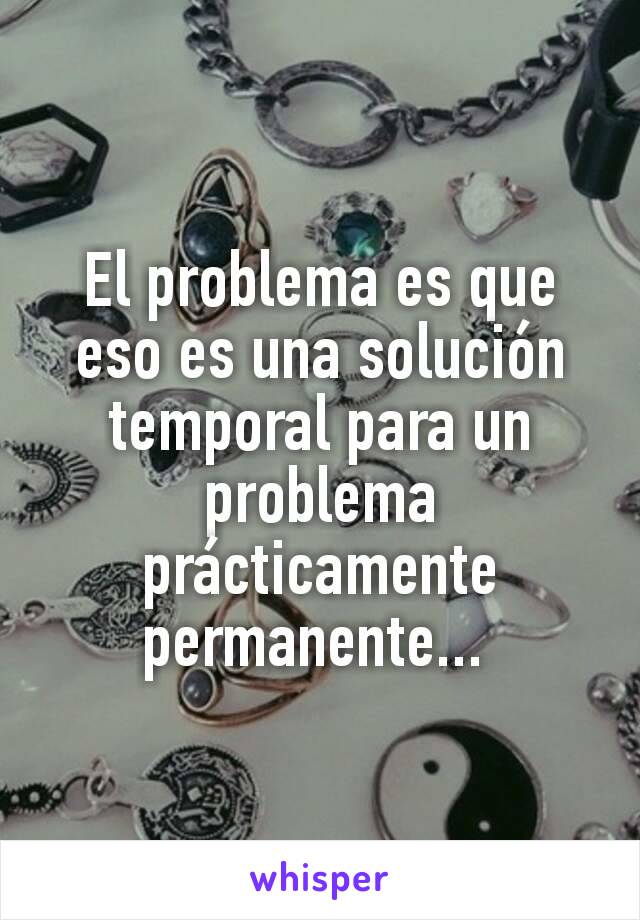 El problema es que eso es una solución temporal para un problema prácticamente permanente... 