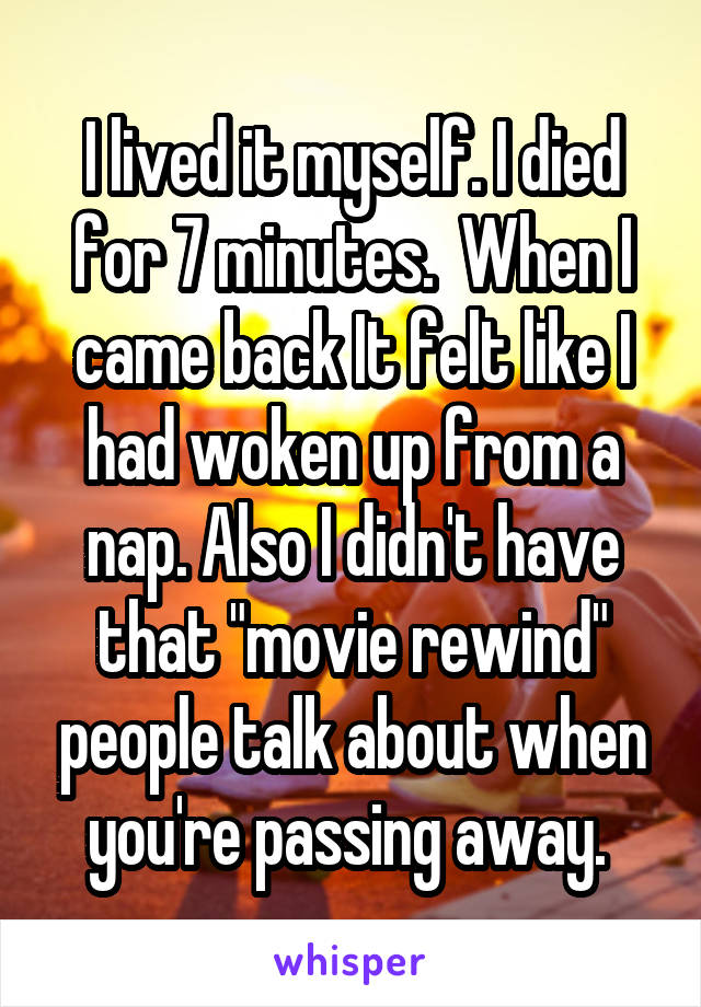 I lived it myself. I died for 7 minutes.  When I came back It felt like I had woken up from a nap. Also I didn't have that "movie rewind" people talk about when you're passing away. 