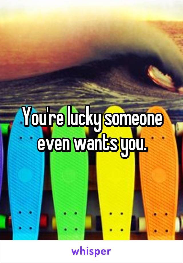 You're lucky someone even wants you.