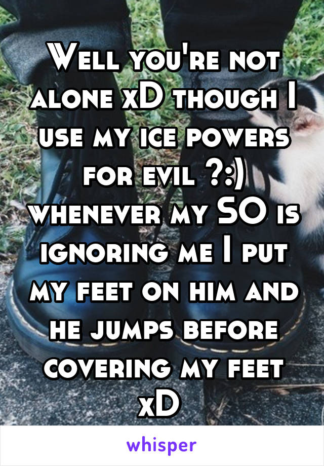 Well you're not alone xD though I use my ice powers for evil >:) whenever my SO is ignoring me I put my feet on him and he jumps before covering my feet xD 