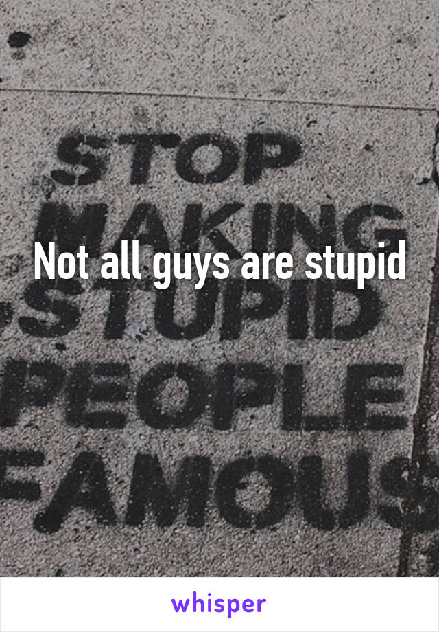 Not all guys are stupid 
