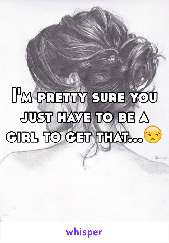 I'm pretty sure you just have to be a girl to get that...😒