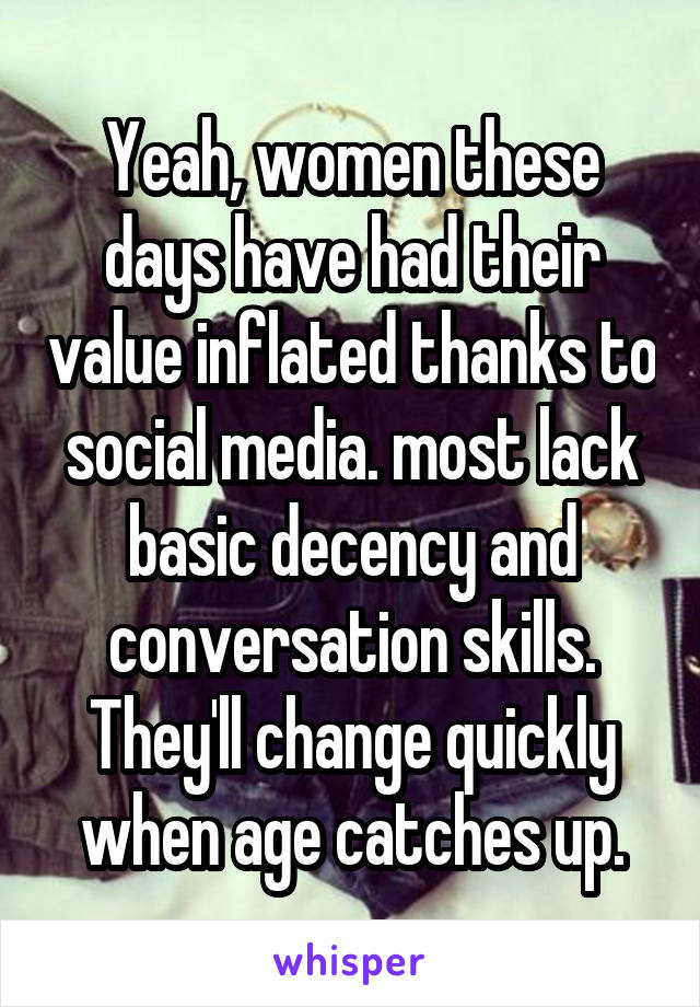 Yeah, women these days have had their value inflated thanks to social media. most lack basic decency and conversation skills. They'll change quickly when age catches up.