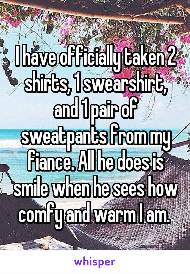 I have officially taken 2 shirts, 1 swearshirt, and 1 pair of sweatpants from my fiance. All he does is smile when he sees how comfy and warm I am. 