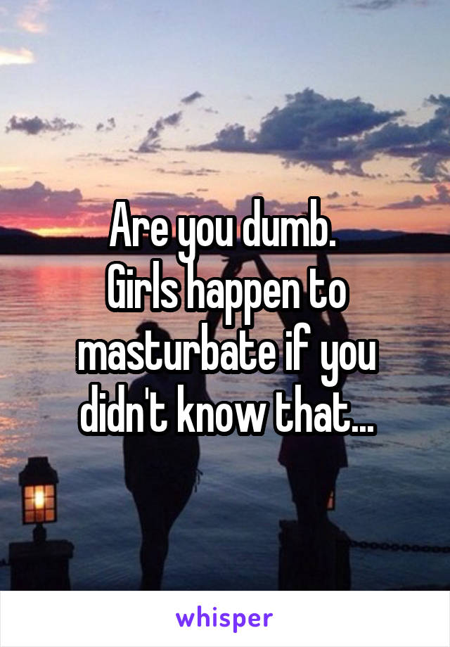 Are you dumb. 
Girls happen to masturbate if you didn't know that...