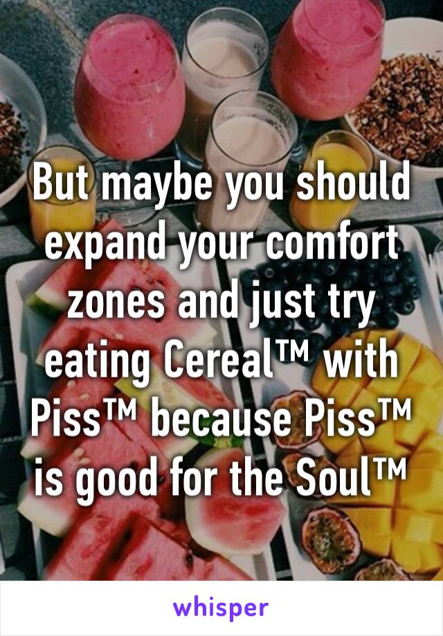 But maybe you should expand your comfort zones and just try eating Cereal™ with Piss™ because Piss™ is good for the Soul™