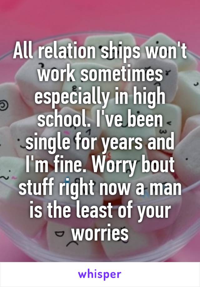 All relation ships won't work sometimes especially in high school. I've been single for years and I'm fine. Worry bout stuff right now a man is the least of your worries