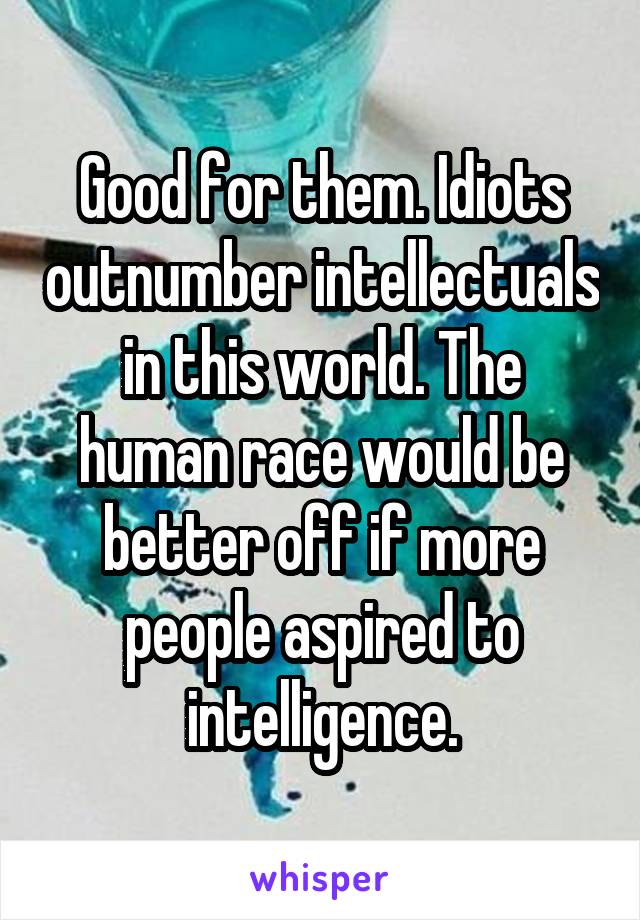 Good for them. Idiots outnumber intellectuals in this world. The human race would be better off if more people aspired to intelligence.