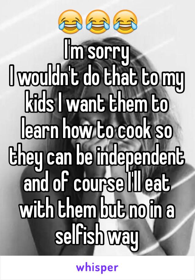 😂😂😂 
I'm sorry 
I wouldn't do that to my kids I want them to learn how to cook so they can be independent and of course I'll eat with them but no in a selfish way
