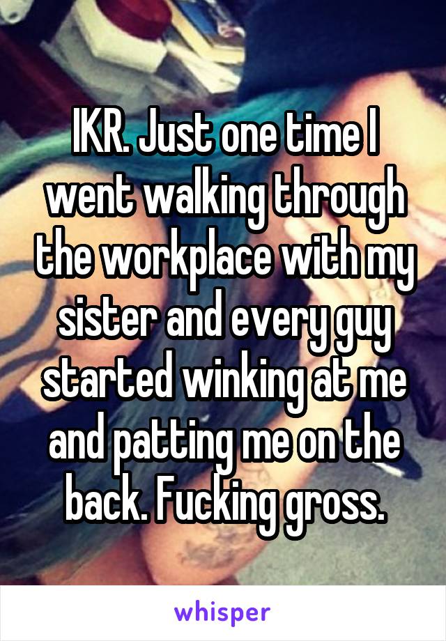 IKR. Just one time I went walking through the workplace with my sister and every guy started winking at me and patting me on the back. Fucking gross.