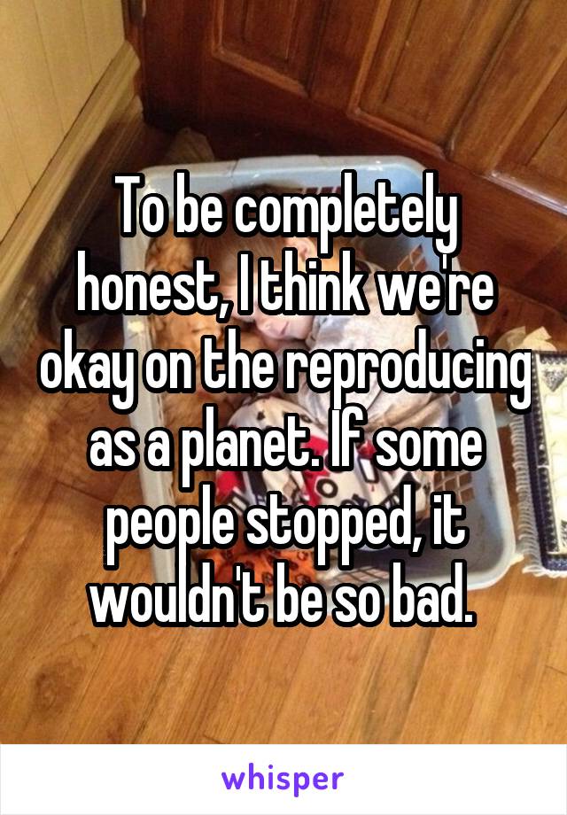 To be completely honest, I think we're okay on the reproducing as a planet. If some people stopped, it wouldn't be so bad. 