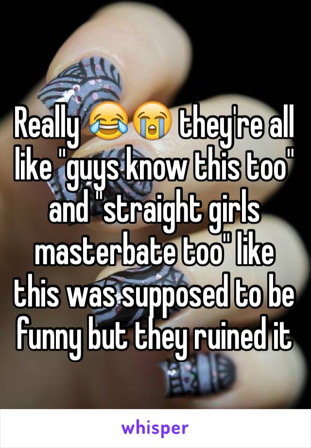 Really 😂😭 they're all like "guys know this too" and "straight girls masterbate too" like this was supposed to be funny but they ruined it 