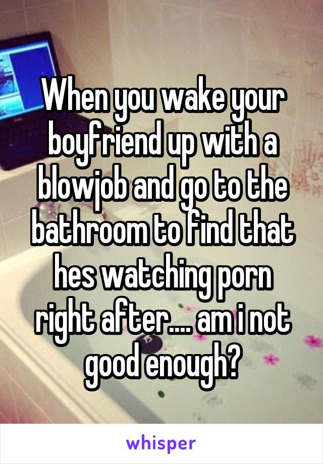 When you wake your boyfriend up with a blowjob and go to the bathroom to find that hes watching porn right after.... am i not good enough?