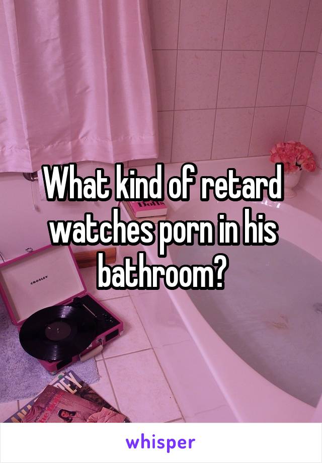 What kind of retard watches porn in his bathroom?