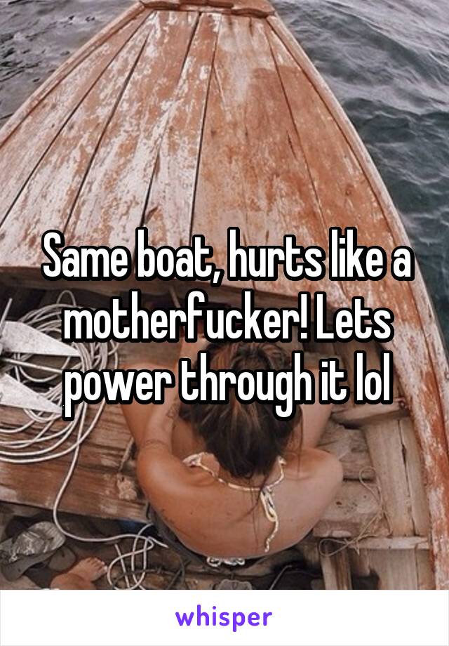 Same boat, hurts like a motherfucker! Lets power through it lol