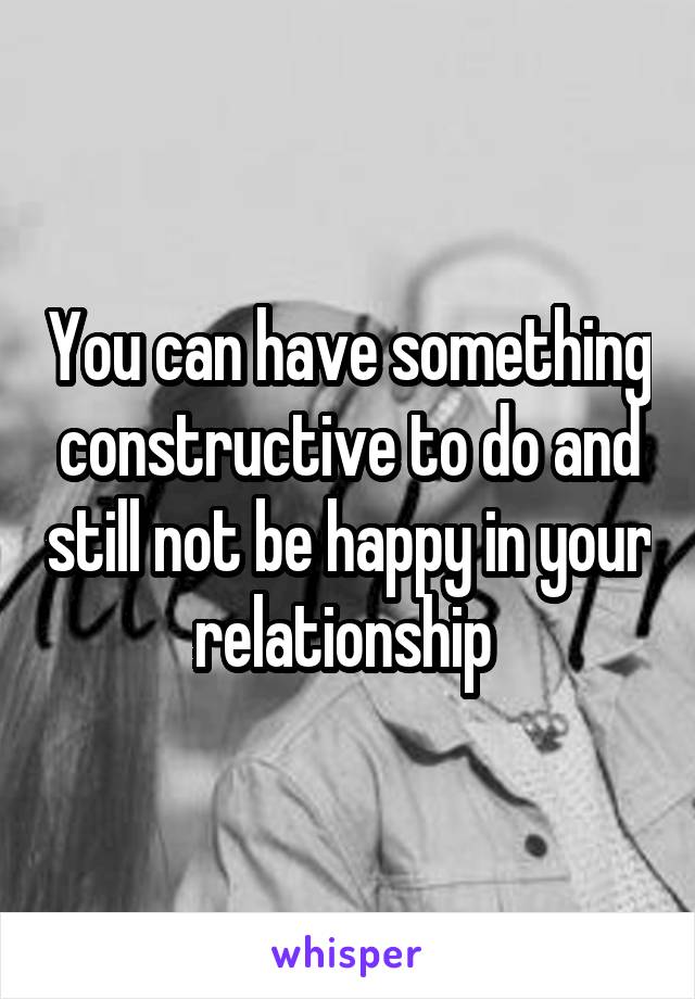 You can have something constructive to do and still not be happy in your relationship 