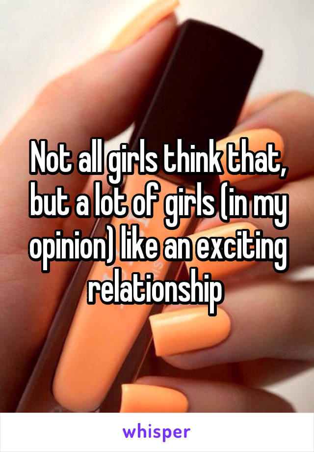 Not all girls think that, but a lot of girls (in my opinion) like an exciting relationship 