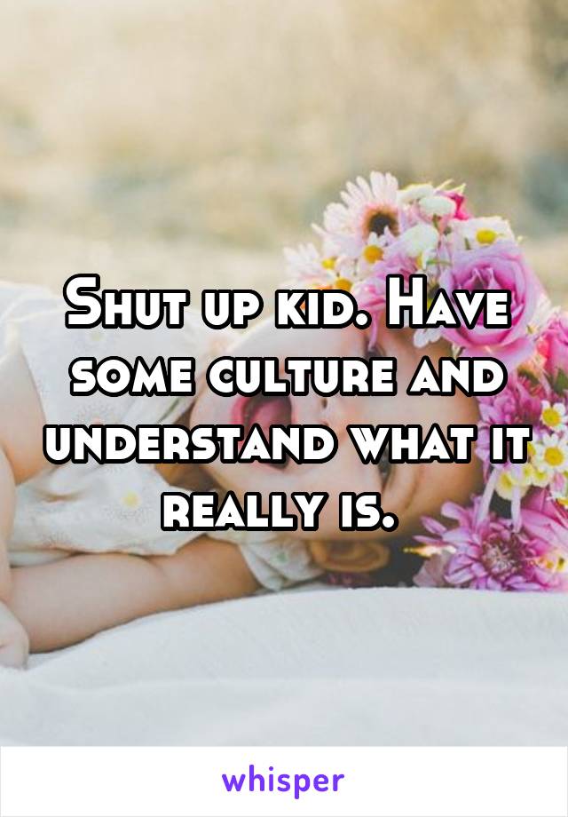 Shut up kid. Have some culture and understand what it really is. 