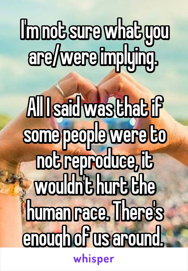 I'm not sure what you are/were implying. 

All I said was that if some people were to not reproduce, it wouldn't hurt the human race. There's enough of us around. 