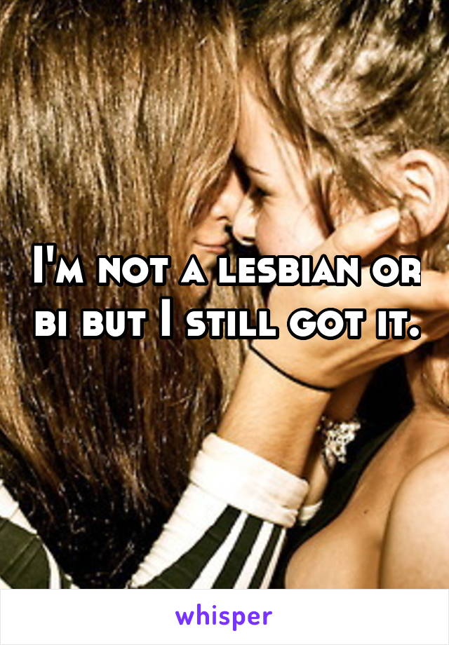 I'm not a lesbian or bi but I still got it. 