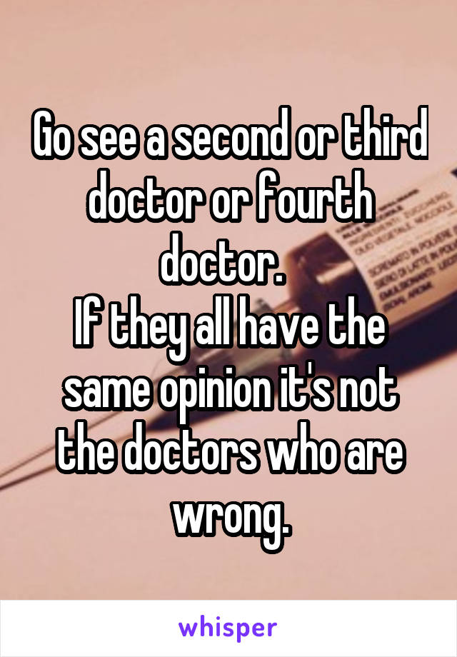 Go see a second or third doctor or fourth doctor.  
If they all have the same opinion it's not the doctors who are wrong.