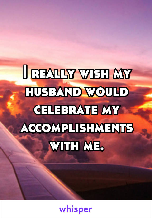 I really wish my husband would celebrate my accomplishments with me.