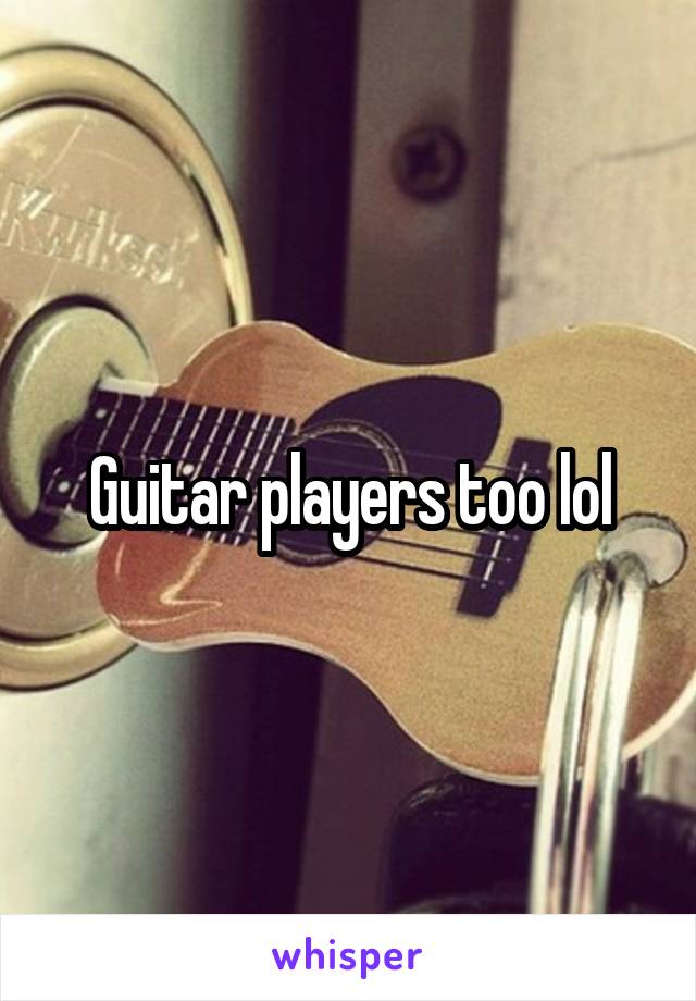 Guitar players too lol