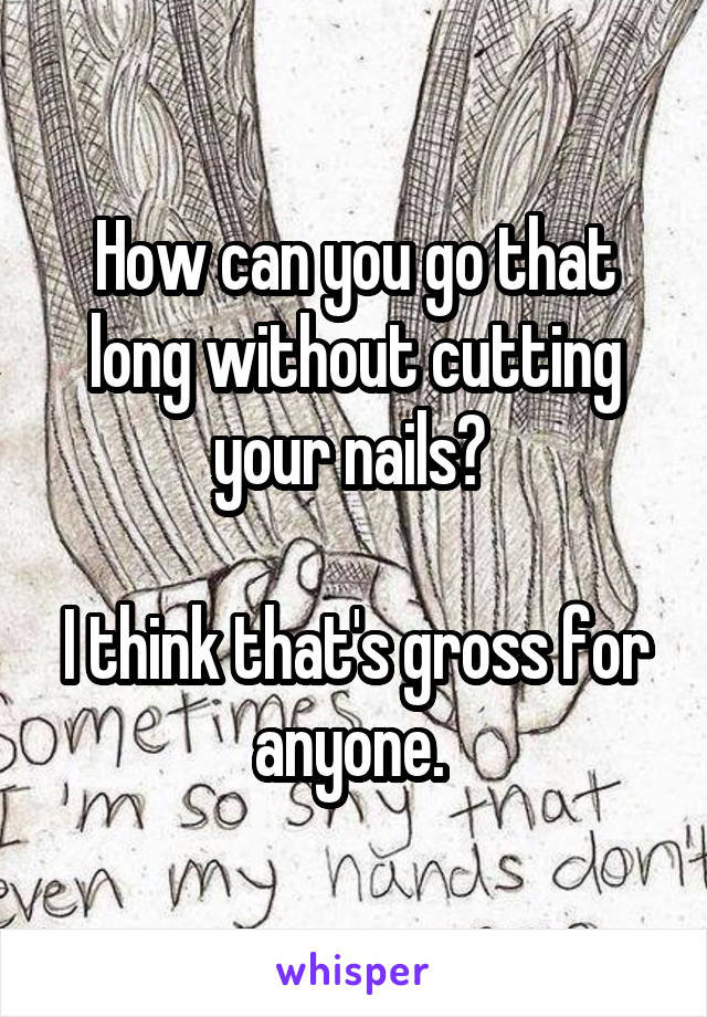 How can you go that long without cutting your nails? 

I think that's gross for anyone. 