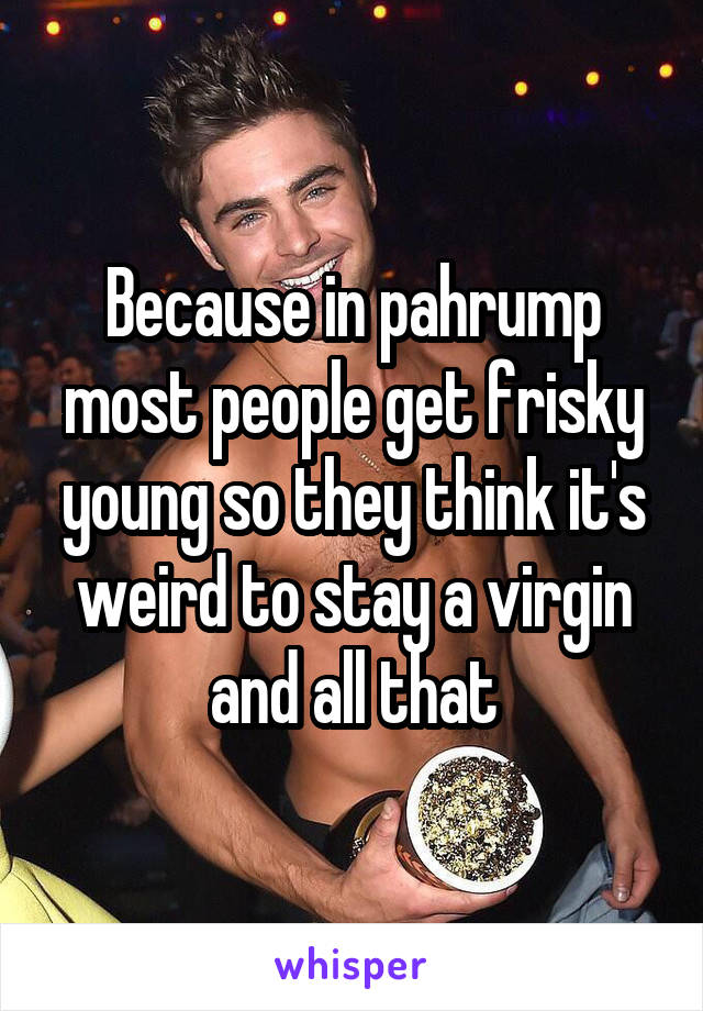 Because in pahrump most people get frisky young so they think it's weird to stay a virgin and all that