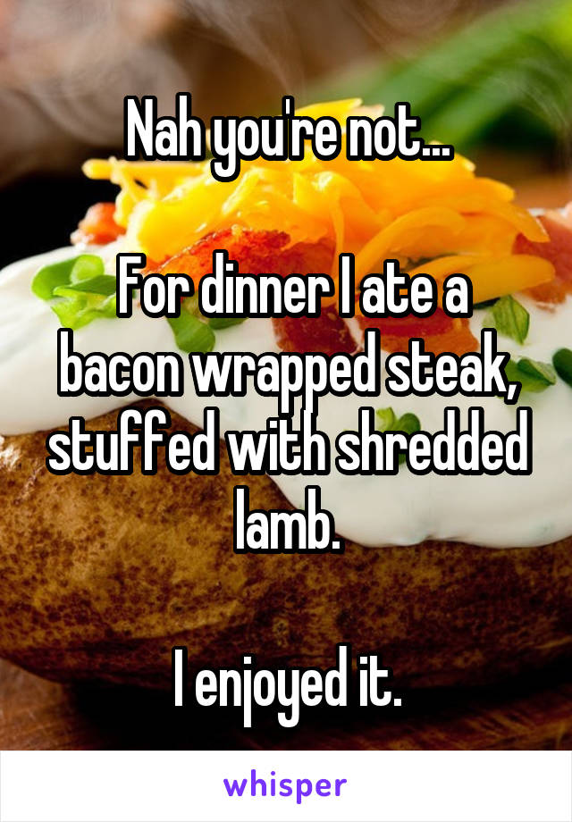 Nah you're not...

 For dinner I ate a bacon wrapped steak, stuffed with shredded lamb.

I enjoyed it.